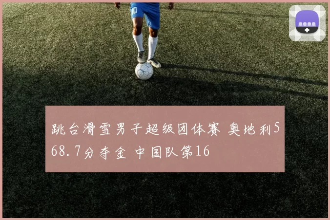 跳台滑雪男子超级团体赛 奥地利568.7分夺金 中国队第16