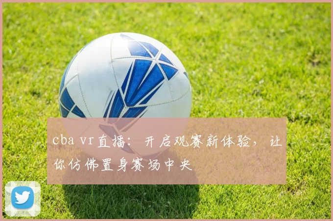 cba vr直播：开启观赛新体验，让你仿佛置身赛场中央