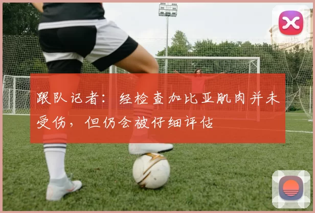 跟队记者：经检查加比亚肌肉并未受伤，但仍会被仔细评估