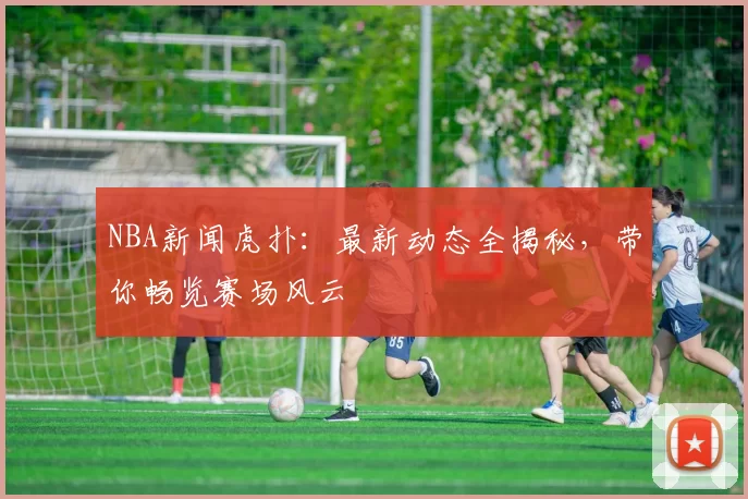 NBA新闻虎扑：最新动态全揭秘，带你畅览赛场风云