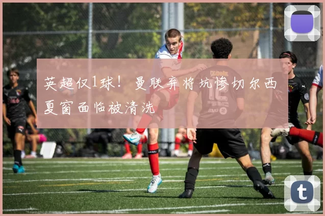 英超仅1球！曼联弃将坑惨切尔西 夏窗面临被清洗