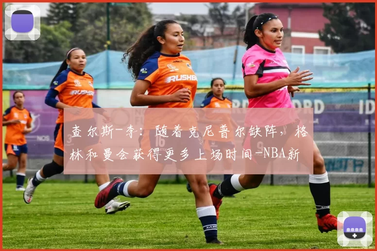 查尔斯-李:随着克尼普尔缺阵,格林和曼会获得更多上场时间-NBA新闻