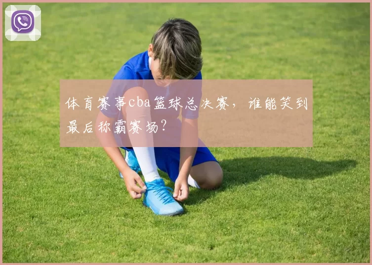 体育赛事cba篮球总决赛，谁能笑到最后称霸赛场？