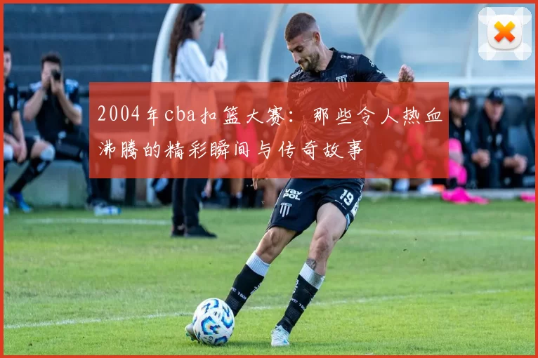 2004年cba扣篮大赛：那些令人热血沸腾的精彩瞬间与传奇故事