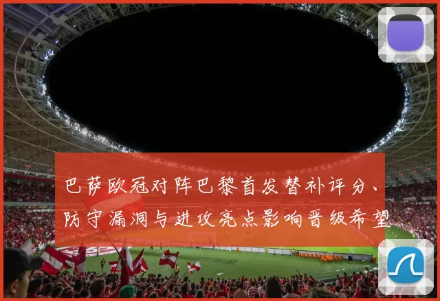 巴萨欧冠对阵巴黎首发替补评分、防守漏洞与进攻亮点影响晋级希望