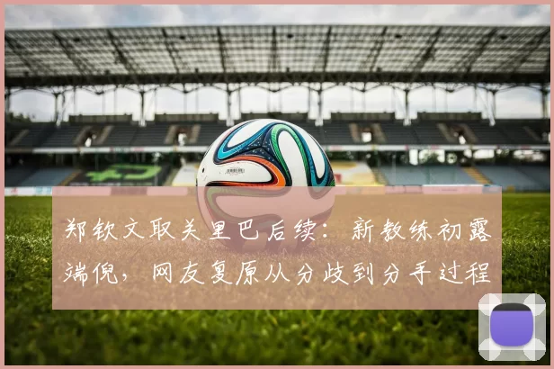 郑钦文取关里巴后续：新教练初露端倪，网友复原从分歧到分手过程