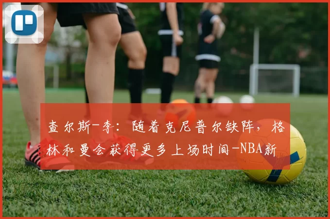 查尔斯-李：随着克尼普尔缺阵，格林和曼会获得更多上场时间-NBA新闻