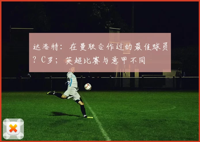 达洛特：在曼联合作过的最佳球员？C罗；英超比赛与意甲不同