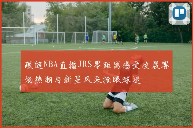 跟随NBA直播JRS零距离感受凌晨赛场热潮与新星风采抢眼球迷