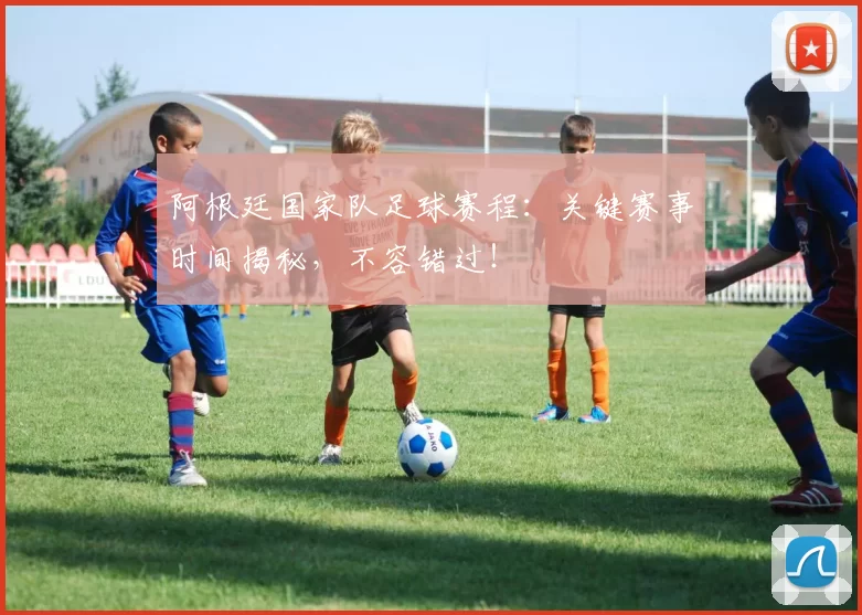 阿根廷国家队足球赛程：关键赛事时间揭秘，不容错过！