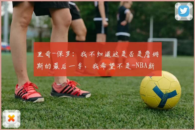 里奇-保罗：我不知道这是否是詹姆斯的最后一季，我希望不是-NBA新闻