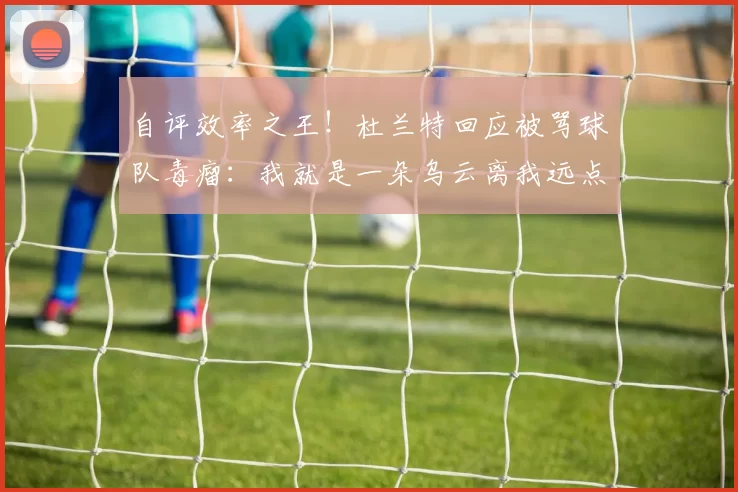 自评效率之王!杜兰特回应被骂球队毒瘤:我就是一朵乌云离我远点