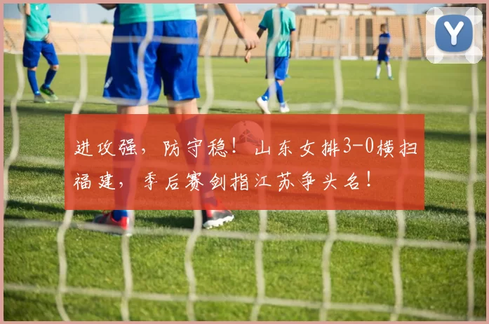 进攻强，防守稳！山东女排3-0横扫福建，季后赛剑指江苏争头名！