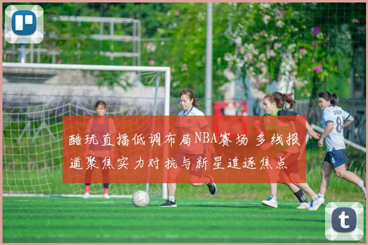 酷玩直播低调布局NBA赛场 多线报道聚焦实力对抗与新星追逐焦点