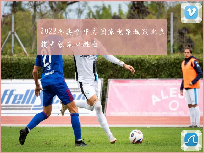 2022冬奥会申办国家竞争激烈北京携手张家口胜出