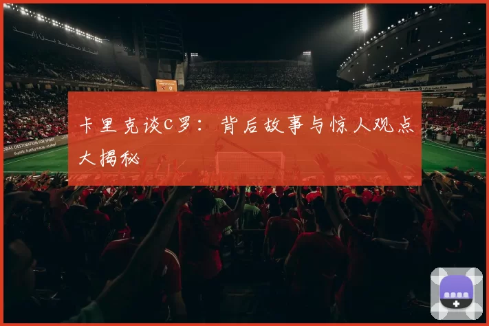卡里克谈c罗：背后故事与惊人观点大揭秘