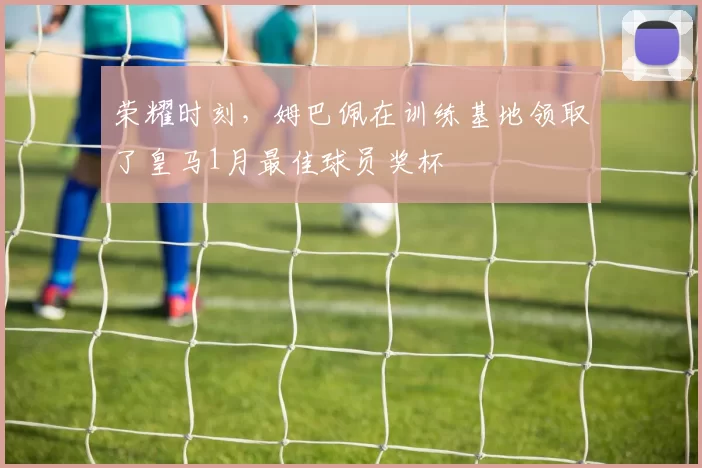 荣耀时刻,姆巴佩在训练基地领取了皇马1月最佳球员奖杯