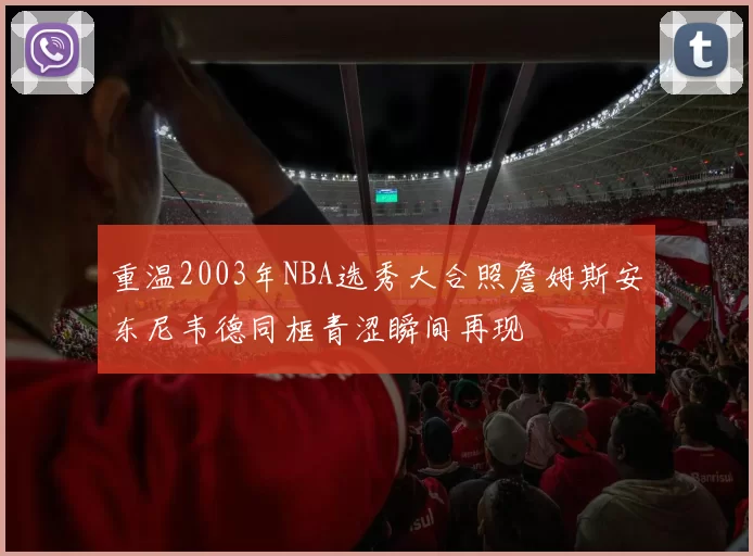 重温2003年NBA选秀大合照詹姆斯安东尼韦德同框青涩瞬间再现