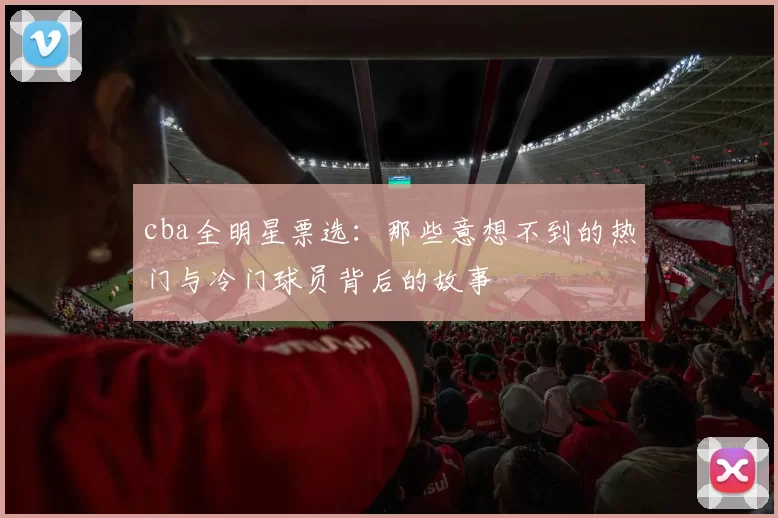 cba全明星票选:那些意想不到的热门与冷门球员背后的故事