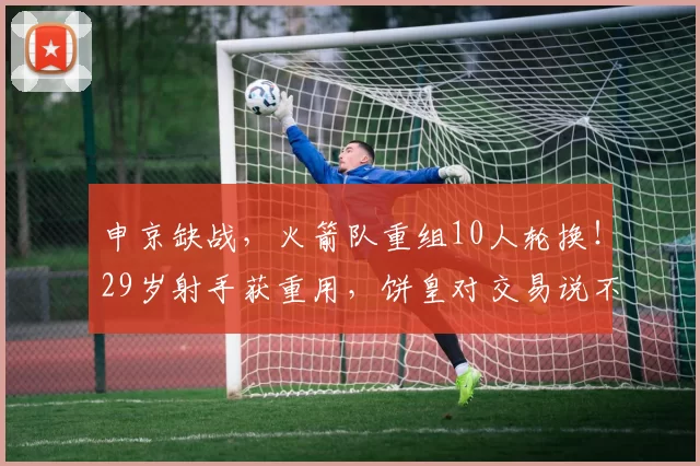 申京缺战,火箭队重组10人轮换!29岁射手获重用,饼皇对交易说不