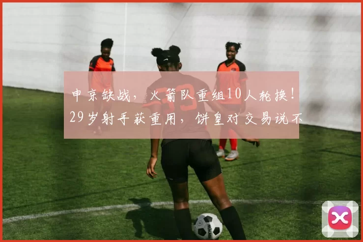 申京缺战，火箭队重组10人轮换！29岁射手获重用，饼皇对交易说不