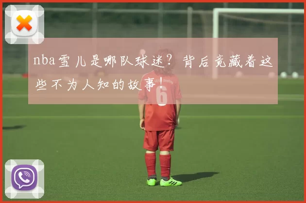 nba雪儿是哪队球迷?背后竟藏着这些不为人知的故事!