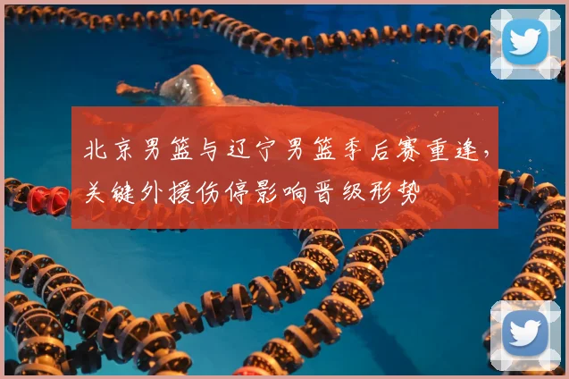 北京男篮与辽宁男篮季后赛重逢，关键外援伤停影响晋级形势