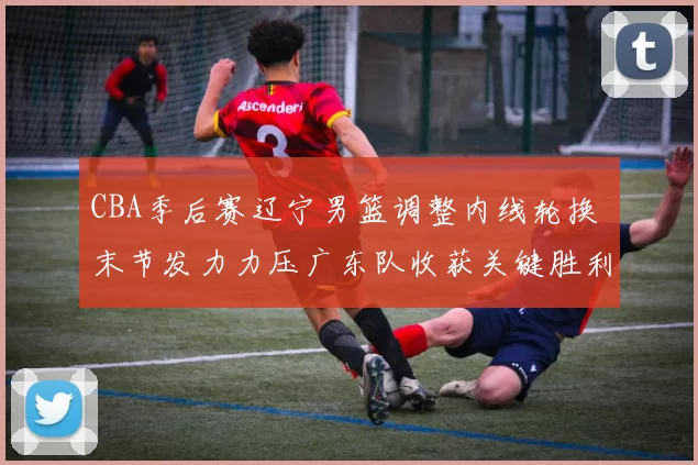 CBA季后赛辽宁男篮调整内线轮换 末节发力力压广东队收获关键胜利