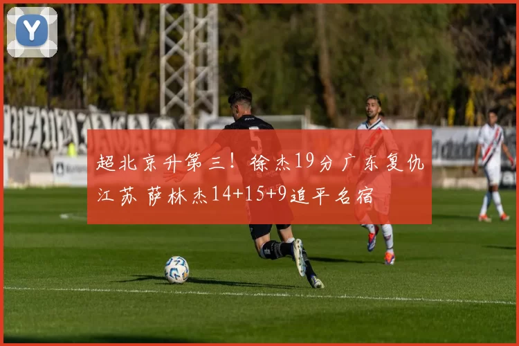 超北京升第三！徐杰19分广东复仇江苏 萨林杰14+15+9追平名宿