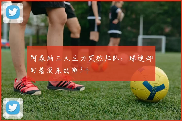 阿森纳三大主力突然归队，球迷却盯着没来的那3个