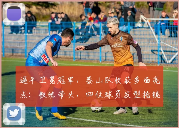 逼平卫冕冠军，泰山队收获多面亮点：教练带头，四位球员发型抢镜_比赛_时间_战术