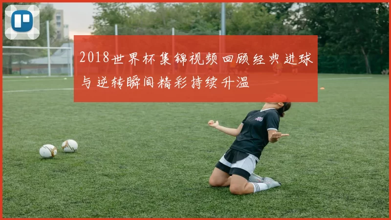2018世界杯集锦视频回顾经典进球与逆转瞬间精彩持续升温