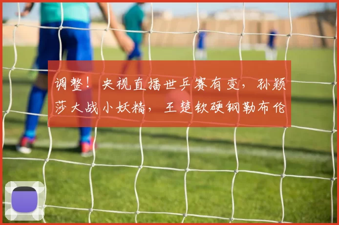调整！央视直播世乒赛有变，孙颖莎大战小妖精，王楚钦硬钢勒布伦