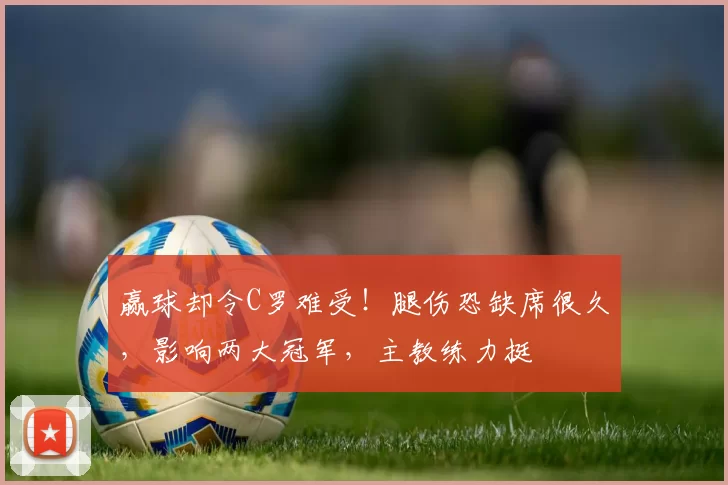 赢球却令C罗难受!腿伤恐缺席很久,影响两大冠军,主教练力挺