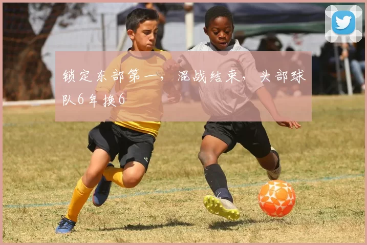 锁定东部第一，混战结束，头部球队6年换6