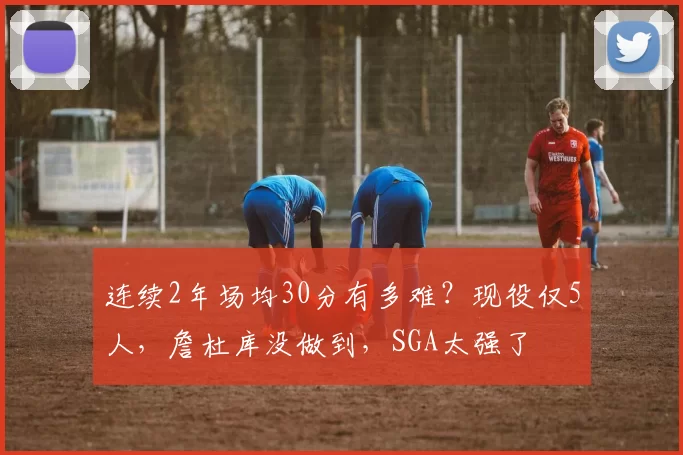 连续2年场均30分有多难？现役仅5人，詹杜库没做到，SGA太强了