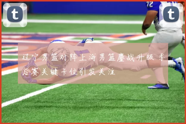 辽宁男篮对阵上海男篮鏖战升级 季后赛关键卡位引发关注