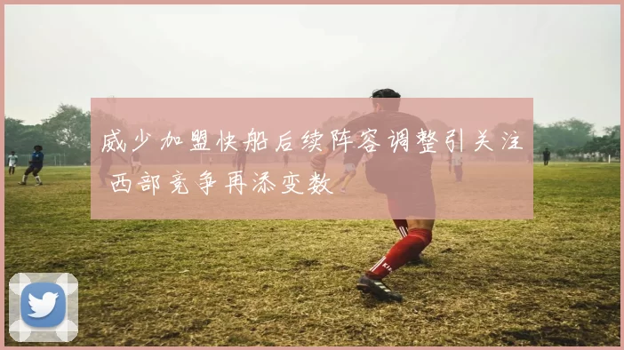 威少加盟快船后续阵容调整引关注 西部竞争再添变数