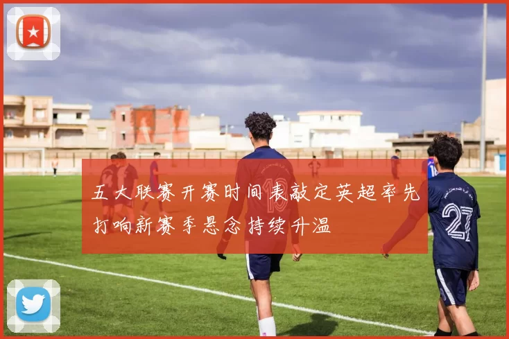 五大联赛开赛时间表敲定英超率先打响新赛季悬念持续升温