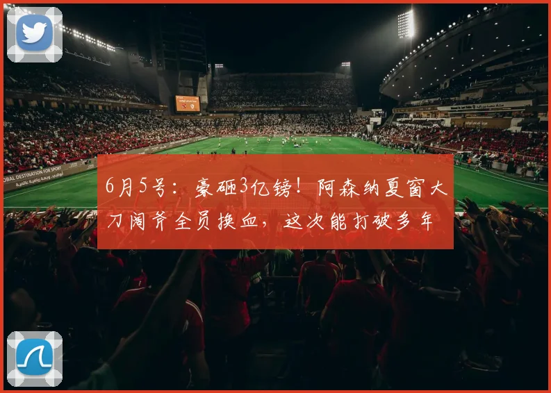 6月5号：豪砸3亿镑！阿森纳夏窗大刀阔斧全员换血，这次能打破多年欧冠无冠魔咒？_阿斯顿维拉_摩根·罗杰斯_马赛