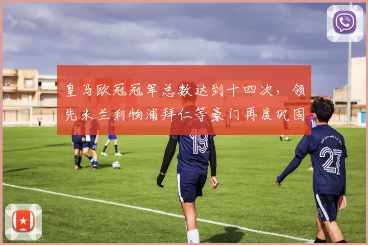 皇马欧冠冠军总数达到十四次,领先米兰利物浦拜仁等豪门再度巩固霸主地位