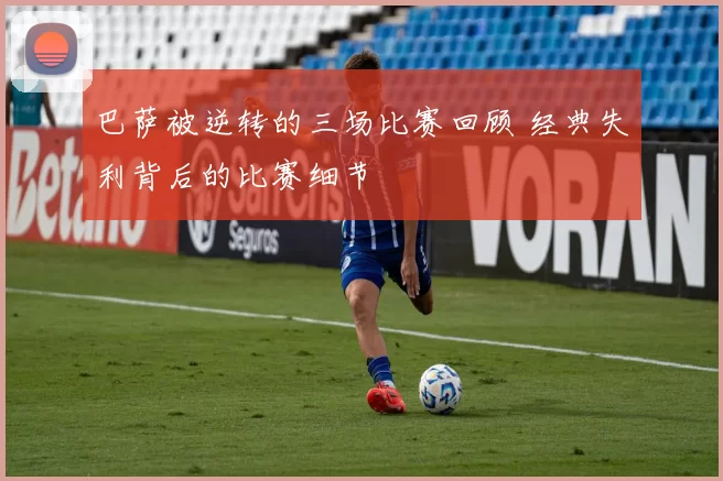 巴萨被逆转的三场比赛回顾 经典失利背后的比赛细节