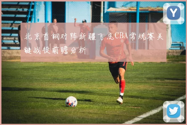 北京首钢对阵新疆飞虎CBA常规赛关键战役前瞻分析