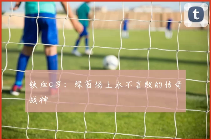 铁血c罗：绿茵场上永不言败的传奇战神