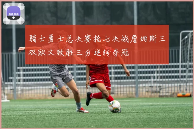 骑士勇士总决赛抢七决战詹姆斯三双欧文致胜三分逆转夺冠