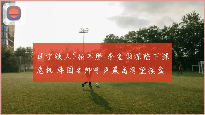 辽宁铁人5轮不胜 李金羽深陷下课危机 韩国名帅呼声最高有望接盘
