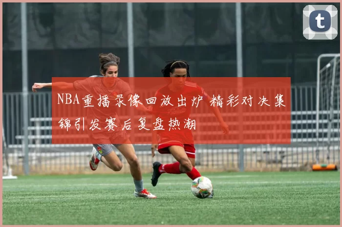 NBA重播录像回放出炉 精彩对决集锦引发赛后复盘热潮