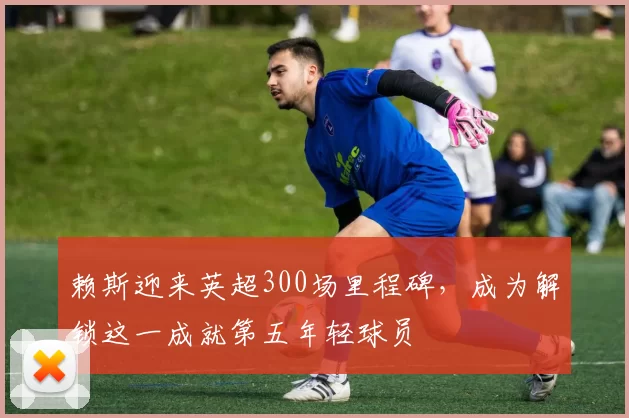 赖斯迎来英超300场里程碑，成为解锁这一成就第五年轻球员