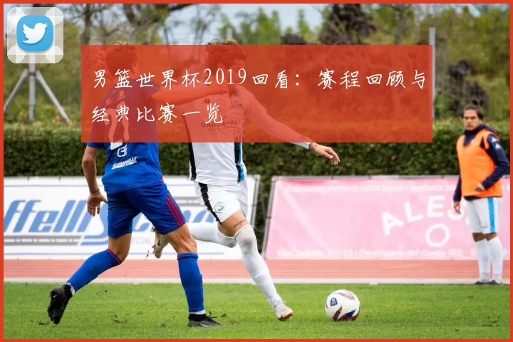 男篮世界杯2019回看：赛程回顾与经典比赛一览