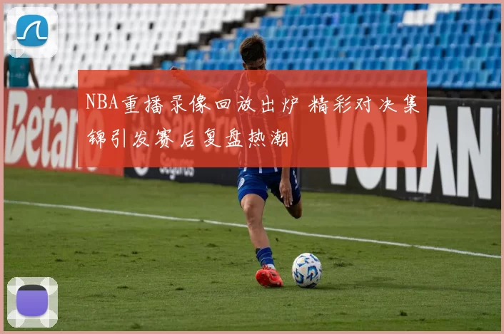 NBA重播录像回放出炉 精彩对决集锦引发赛后复盘热潮